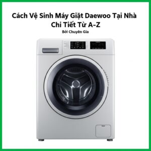 Cách Vệ Sinh Máy Giặt Daewoo Tại Nhà Chi Tiết Từ A-Z Bởi Chuyên Gia