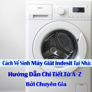 Cách Vệ Sinh Máy Giặt Indesit Tại Nhà: Hướng Dẫn Chi Tiết Từ A-Z Bởi Chuyên Gia