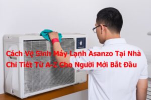 Cách Vệ Sinh Máy Lạnh Asanzo Tại Nhà Chi Tiết Từ A-Z Cho Người Mới Bắt Đầu