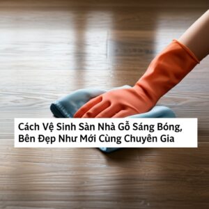 Cách Vệ Sinh Sàn Nhà Gỗ Sáng Bóng, Bền Đẹp Như Mới Cùng Chuyên Gia