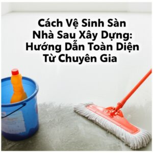 Cách Vệ Sinh Sàn Nhà Sau Xây Dựng: Hướng Dẫn Toàn Diện Từ Chuyên Gia