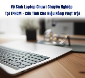 Vệ Sinh Laptop Chuwi Chuyên Nghiệp Tại TPHCM – Cứu Tinh Cho Hiệu Năng Vượt Trội