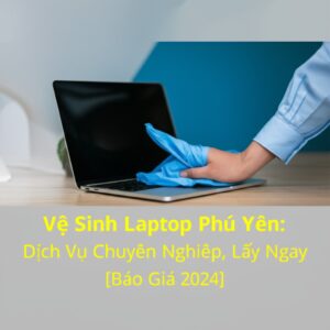 Vệ Sinh Laptop Phú Yên: Dịch Vụ Chuyên Nghiệp, Lấy Ngay [Báo Giá 2024]