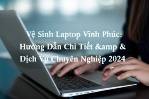 Vệ Sinh Laptop Vĩnh Phúc: Hướng Dẫn Chi Tiết & Dịch Vụ Chuyên Nghiệp 2024